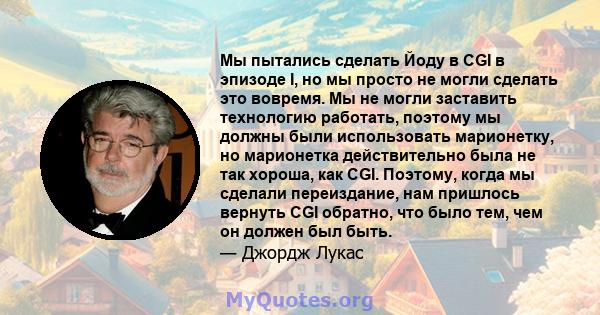 Мы пытались сделать Йоду в CGI в эпизоде ​​I, но мы просто не могли сделать это вовремя. Мы не могли заставить технологию работать, поэтому мы должны были использовать марионетку, но марионетка действительно была не так 