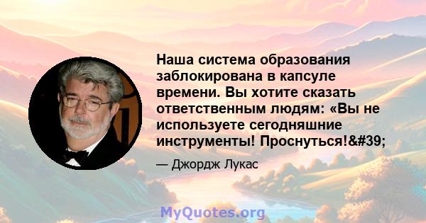 Наша система образования заблокирована в капсуле времени. Вы хотите сказать ответственным людям: «Вы не используете сегодняшние инструменты! Проснуться!'