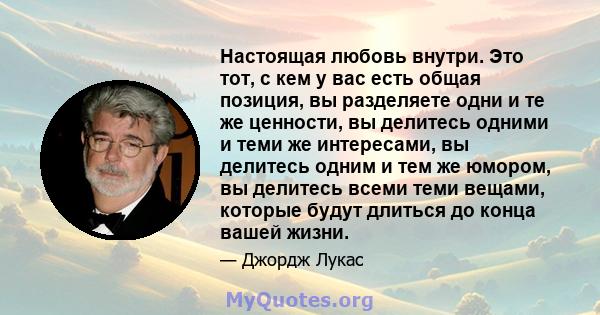 Настоящая любовь внутри. Это тот, с кем у вас есть общая позиция, вы разделяете одни и те же ценности, вы делитесь одними и теми же интересами, вы делитесь одним и тем же юмором, вы делитесь всеми теми вещами, которые