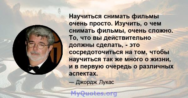 Научиться снимать фильмы очень просто. Изучить, о чем снимать фильмы, очень сложно. То, что вы действительно должны сделать, - это сосредоточиться на том, чтобы научиться так же много о жизни, и в первую очередь о