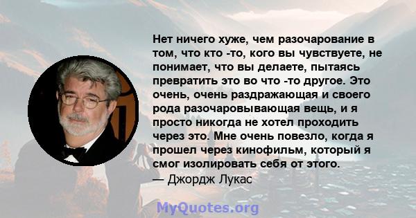 Нет ничего хуже, чем разочарование в том, что кто -то, кого вы чувствуете, не понимает, что вы делаете, пытаясь превратить это во что -то другое. Это очень, очень раздражающая и своего рода разочаровывающая вещь, и я