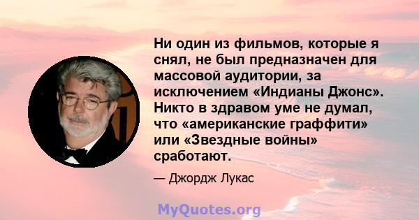 Ни один из фильмов, которые я снял, не был предназначен для массовой аудитории, за исключением «Индианы Джонс». Никто в здравом уме не думал, что «американские граффити» или «Звездные войны» сработают.