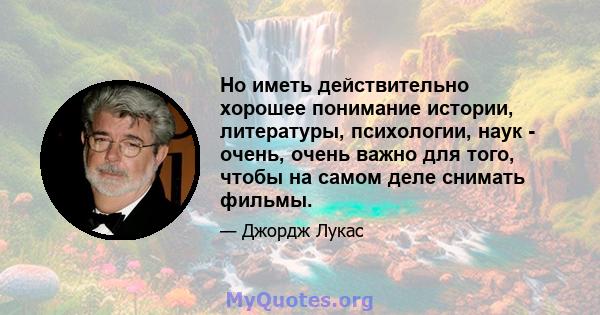 Но иметь действительно хорошее понимание истории, литературы, психологии, наук - очень, очень важно для того, чтобы на самом деле снимать фильмы.