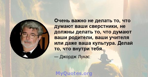 Очень важно не делать то, что думают ваши сверстники, не должны делать то, что думают ваши родители, ваши учителя или даже ваша культура. Делай то, что внутри тебя.