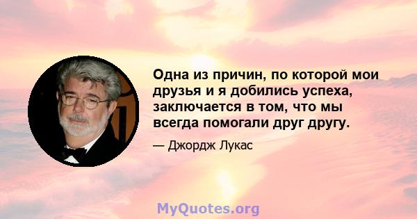 Одна из причин, по которой мои друзья и я добились успеха, заключается в том, что мы всегда помогали друг другу.