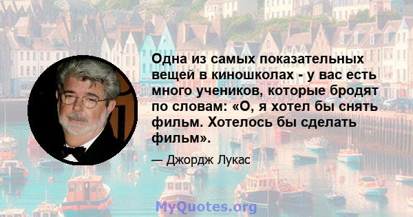 Одна из самых показательных вещей в киношколах - у вас есть много учеников, которые бродят по словам: «О, я хотел бы снять фильм. Хотелось бы сделать фильм».