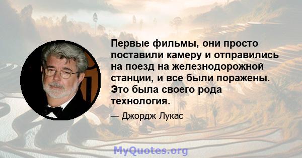 Первые фильмы, они просто поставили камеру и отправились на поезд на железнодорожной станции, и все были поражены. Это была своего рода технология.