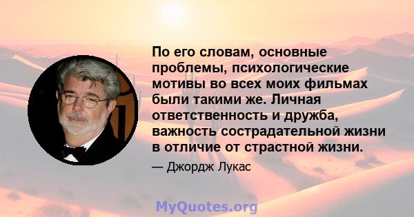 По его словам, основные проблемы, психологические мотивы во всех моих фильмах были такими же. Личная ответственность и дружба, важность сострадательной жизни в отличие от страстной жизни.