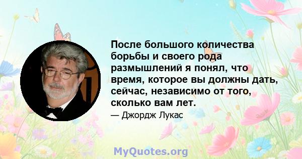 После большого количества борьбы и своего рода размышлений я понял, что время, которое вы должны дать, сейчас, независимо от того, сколько вам лет.