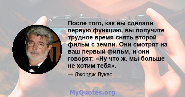 После того, как вы сделали первую функцию, вы получите трудное время снять второй фильм с земли. Они смотрят на ваш первый фильм, и они говорят: «Ну что ж, мы больше не хотим тебя».