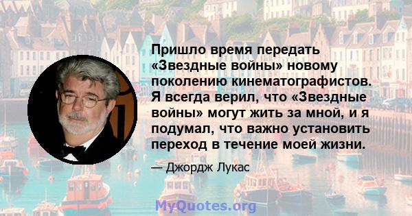 Пришло время передать «Звездные войны» новому поколению кинематографистов. Я всегда верил, что «Звездные войны» могут жить за мной, и я подумал, что важно установить переход в течение моей жизни.