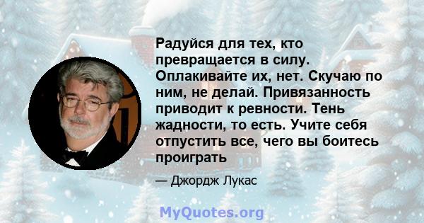 Радуйся для тех, кто превращается в силу. Оплакивайте их, нет. Скучаю по ним, не делай. Привязанность приводит к ревности. Тень жадности, то есть. Учите себя отпустить все, чего вы боитесь проиграть