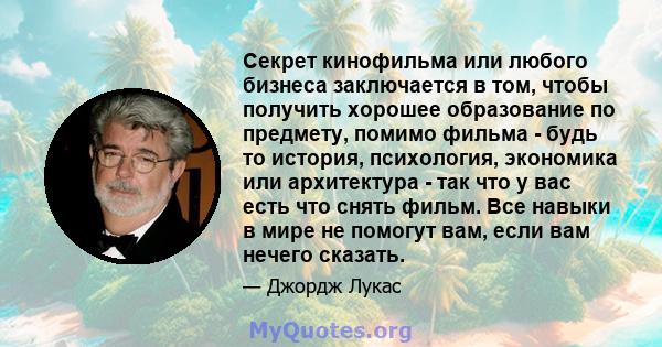 Секрет кинофильма или любого бизнеса заключается в том, чтобы получить хорошее образование по предмету, помимо фильма - будь то история, психология, экономика или архитектура - так что у вас есть что снять фильм. Все