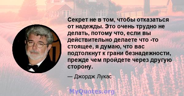 Секрет не в том, чтобы отказаться от надежды. Это очень трудно не делать, потому что, если вы действительно делаете что -то стоящее, я думаю, что вас подтолкнут к грани безнадежности, прежде чем пройдете через другую