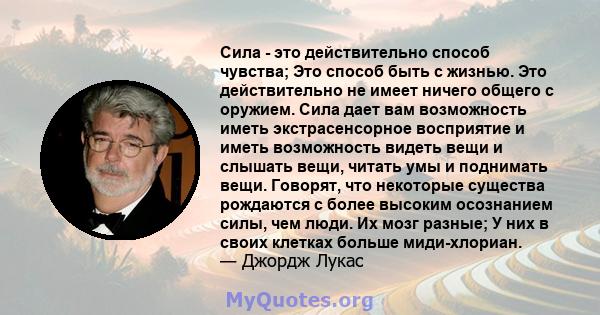 Сила - это действительно способ чувства; Это способ быть с жизнью. Это действительно не имеет ничего общего с оружием. Сила дает вам возможность иметь экстрасенсорное восприятие и иметь возможность видеть вещи и слышать 