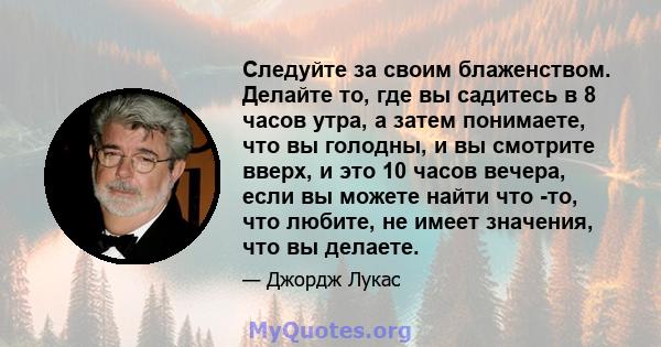 Следуйте за своим блаженством. Делайте то, где вы садитесь в 8 часов утра, а затем понимаете, что вы голодны, и вы смотрите вверх, и это 10 часов вечера, если вы можете найти что -то, что любите, не имеет значения, что