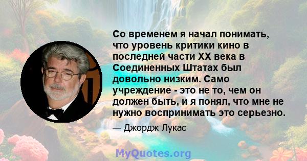 Со временем я начал понимать, что уровень критики кино в последней части XX века в Соединенных Штатах был довольно низким. Само учреждение - это не то, чем он должен быть, и я понял, что мне не нужно воспринимать это