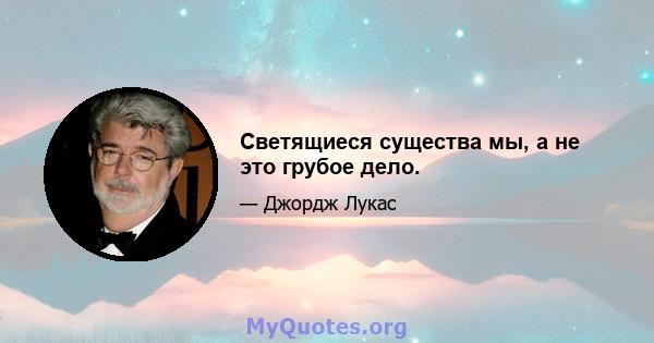 Светящиеся существа мы, а не это грубое дело.