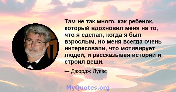 Там не так много, как ребенок, который вдохновил меня на то, что я сделал, когда я был взрослым, но меня всегда очень интересовали, что мотивирует людей, и рассказывая истории и строил вещи.