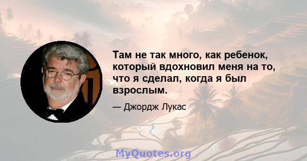 Там не так много, как ребенок, который вдохновил меня на то, что я сделал, когда я был взрослым.