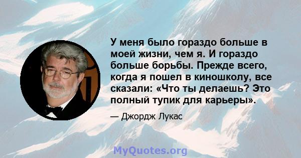 У меня было гораздо больше в моей жизни, чем я. И гораздо больше борьбы. Прежде всего, когда я пошел в киношколу, все сказали: «Что ты делаешь? Это полный тупик для карьеры».