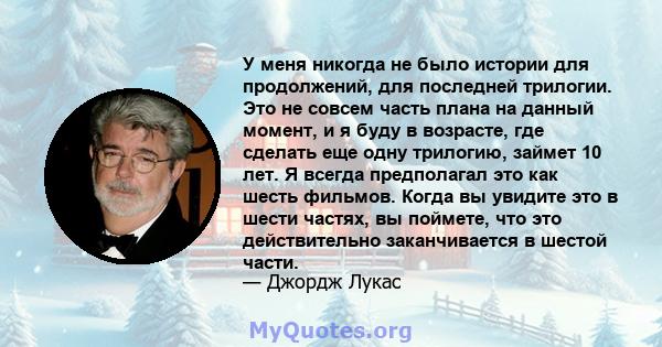 У меня никогда не было истории для продолжений, для последней трилогии. Это не совсем часть плана на данный момент, и я буду в возрасте, где сделать еще одну трилогию, займет 10 лет. Я всегда предполагал это как шесть