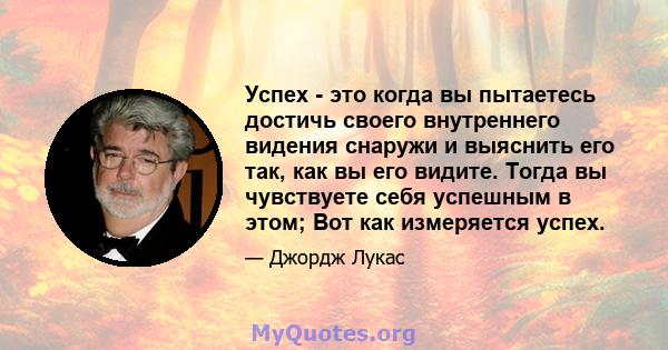 Успех - это когда вы пытаетесь достичь своего внутреннего видения снаружи и выяснить его так, как вы его видите. Тогда вы чувствуете себя успешным в этом; Вот как измеряется успех.