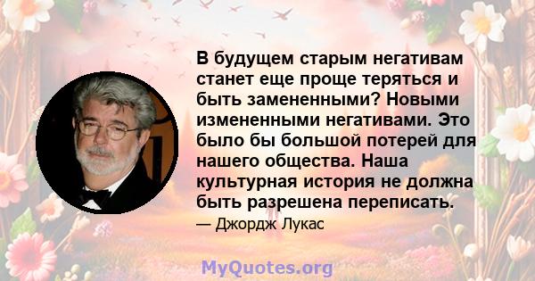 В будущем старым негативам станет еще проще теряться и быть замененными? Новыми измененными негативами. Это было бы большой потерей для нашего общества. Наша культурная история не должна быть разрешена переписать.