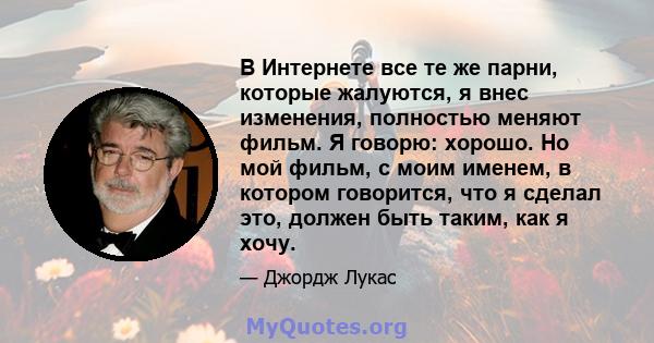 В Интернете все те же парни, которые жалуются, я внес изменения, полностью меняют фильм. Я говорю: хорошо. Но мой фильм, с моим именем, в котором говорится, что я сделал это, должен быть таким, как я хочу.