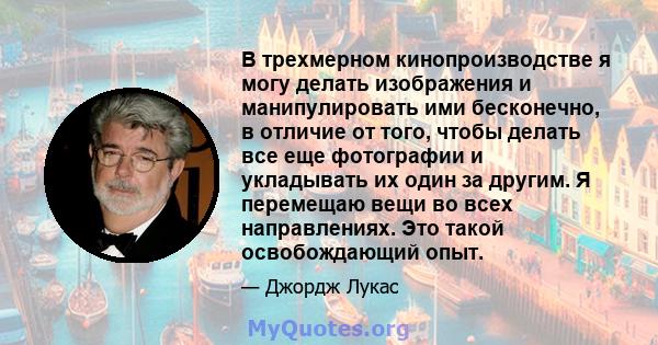 В трехмерном кинопроизводстве я могу делать изображения и манипулировать ими бесконечно, в отличие от того, чтобы делать все еще фотографии и укладывать их один за другим. Я перемещаю вещи во всех направлениях. Это