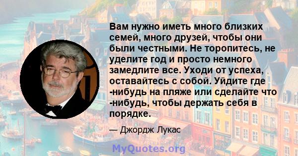 Вам нужно иметь много близких семей, много друзей, чтобы они были честными. Не торопитесь, не уделите год и просто немного замедлите все. Уходи от успеха, оставайтесь с собой. Уйдите где -нибудь на пляже или сделайте