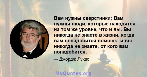 Вам нужны сверстники; Вам нужны люди, которые находятся на том же уровне, что и вы. Вы никогда не знаете в жизни, когда вам понадобится помощь, и вы никогда не знаете, от кого вам понадобится.