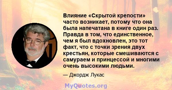 Влияние «Скрытой крепости» часто возникает, потому что она была напечатана в книге один раз. Правда в том, что единственное, чем я был вдохновлен, это тот факт, что с точки зрения двух крестьян, которые смешиваются с