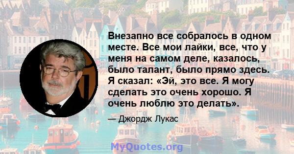 Внезапно все собралось в одном месте. Все мои лайки, все, что у меня на самом деле, казалось, было талант, было прямо здесь. Я сказал: «Эй, это все. Я могу сделать это очень хорошо. Я очень люблю это делать».