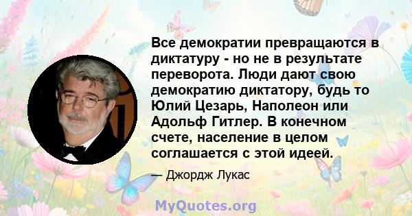 Все демократии превращаются в диктатуру - но не в результате переворота. Люди дают свою демократию диктатору, будь то Юлий Цезарь, Наполеон или Адольф Гитлер. В конечном счете, население в целом соглашается с этой идеей.