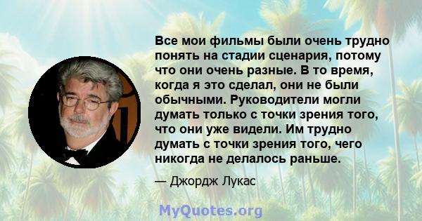 Все мои фильмы были очень трудно понять на стадии сценария, потому что они очень разные. В то время, когда я это сделал, они не были обычными. Руководители могли думать только с точки зрения того, что они уже видели. Им 