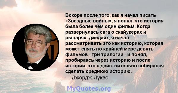 Вскоре после того, как я начал писать «Звездные войны», я понял, что история была более чем один фильм. Когда развернулась сага о скайукерах и рыцарях -джедаях, я начал рассматривать это как историю, которая может снять 