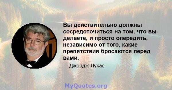 Вы действительно должны сосредоточиться на том, что вы делаете, и просто опередить, независимо от того, какие препятствия бросаются перед вами.