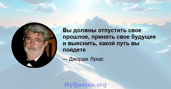 Вы должны отпустить свое прошлое, принять свое будущее и выяснить, какой путь вы пойдете