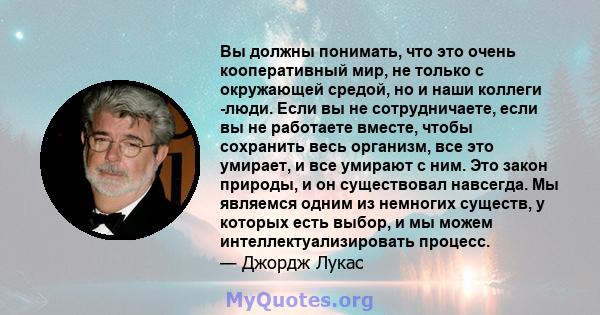 Вы должны понимать, что это очень кооперативный мир, не только с окружающей средой, но и наши коллеги -люди. Если вы не сотрудничаете, если вы не работаете вместе, чтобы сохранить весь организм, все это умирает, и все