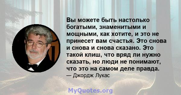 Вы можете быть настолько богатыми, знаменитыми и мощными, как хотите, и это не принесет вам счастья. Это снова и снова и снова сказано. Это такой клиш, что вряд ли нужно сказать, но люди не понимают, что это на самом