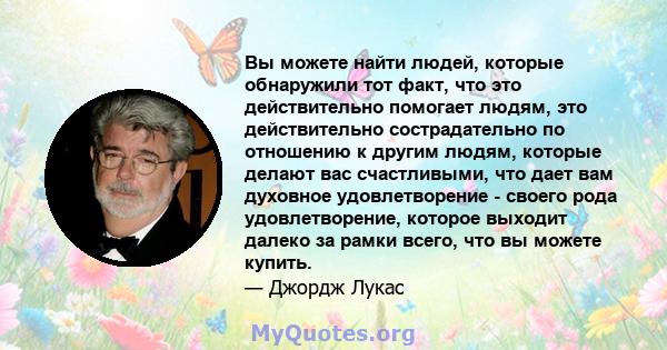 Вы можете найти людей, которые обнаружили тот факт, что это действительно помогает людям, это действительно сострадательно по отношению к другим людям, которые делают вас счастливыми, что дает вам духовное