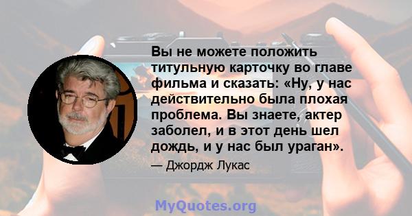 Вы не можете положить титульную карточку во главе фильма и сказать: «Ну, у нас действительно была плохая проблема. Вы знаете, актер заболел, и в этот день шел дождь, и у нас был ураган».