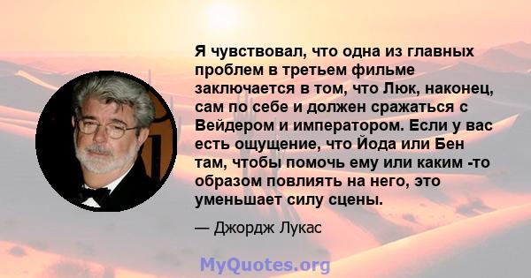 Я чувствовал, что одна из главных проблем в третьем фильме заключается в том, что Люк, наконец, сам по себе и должен сражаться с Вейдером и императором. Если у вас есть ощущение, что Йода или Бен там, чтобы помочь ему