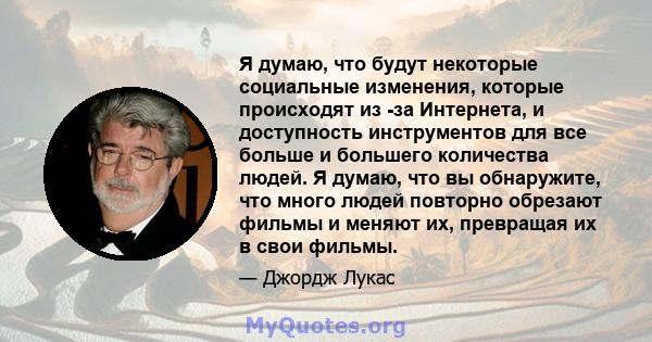 Я думаю, что будут некоторые социальные изменения, которые происходят из -за Интернета, и доступность инструментов для все больше и большего количества людей. Я думаю, что вы обнаружите, что много людей повторно