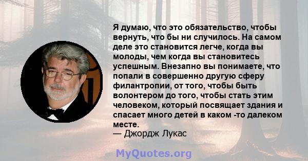 Я думаю, что это обязательство, чтобы вернуть, что бы ни случилось. На самом деле это становится легче, когда вы молоды, чем когда вы становитесь успешным. Внезапно вы понимаете, что попали в совершенно другую сферу