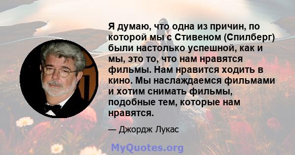 Я думаю, что одна из причин, по которой мы с Стивеном (Спилберг) были настолько успешной, как и мы, это то, что нам нравятся фильмы. Нам нравится ходить в кино. Мы наслаждаемся фильмами и хотим снимать фильмы, подобные