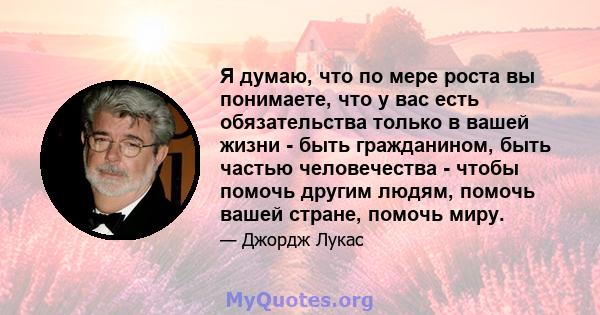 Я думаю, что по мере роста вы понимаете, что у вас есть обязательства только в вашей жизни - быть гражданином, быть частью человечества - чтобы помочь другим людям, помочь вашей стране, помочь миру.