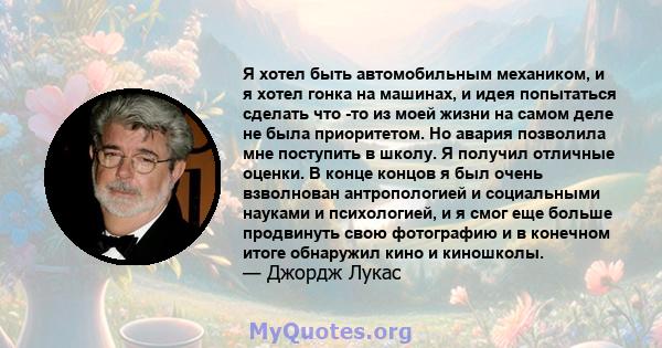 Я хотел быть автомобильным механиком, и я хотел гонка на машинах, и идея попытаться сделать что -то из моей жизни на самом деле не была приоритетом. Но авария позволила мне поступить в школу. Я получил отличные оценки.