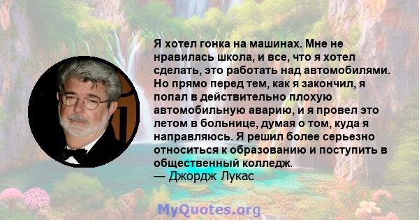 Я хотел гонка на машинах. Мне не нравилась школа, и все, что я хотел сделать, это работать над автомобилями. Но прямо перед тем, как я закончил, я попал в действительно плохую автомобильную аварию, и я провел это летом